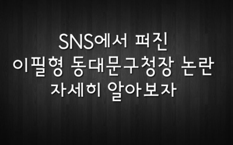  [시사] SNS를 중심으로 퍼지는 이필형 동대문 구청장 논란...자세히 알아보자.