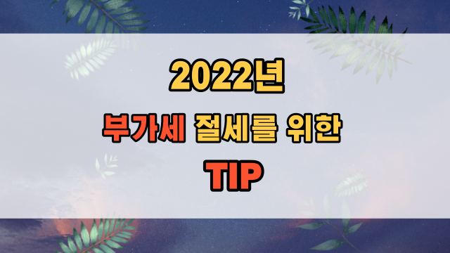  2022년 부가세 신고 절세를 위한 준비 Tip 및 주의사항