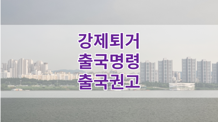  강제퇴거, 출국명령, 출국권고 등에 대해 알아보기