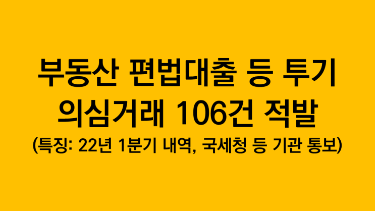  부동산 편법대출 등 투기의심거래 106건 적발(특징: 22년 1분기 내역, 국세청 등 관련기관에 통보 처리)
