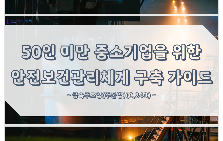  [ 주식회사 케이엠씨 ] 50인 미만 중소기업을 위한 안전보건관리체계 구축 가이드<금속주조업(주물업)(C,243)>