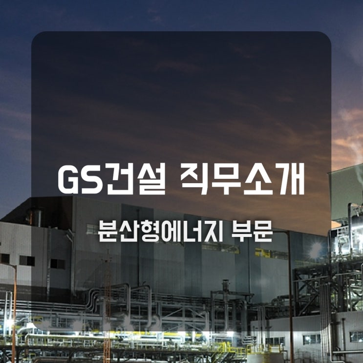 GS건설 직무소개(분산형에너지) - 시공(전력·원자력), 원자력영업, 사업개발, 기술지원