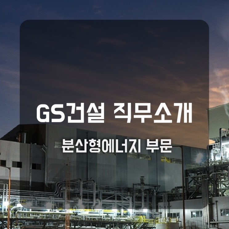  GS건설 직무소개(분산형에너지) - 시공(전력·원자력), 원자력영업, 사업개발, 기술지원