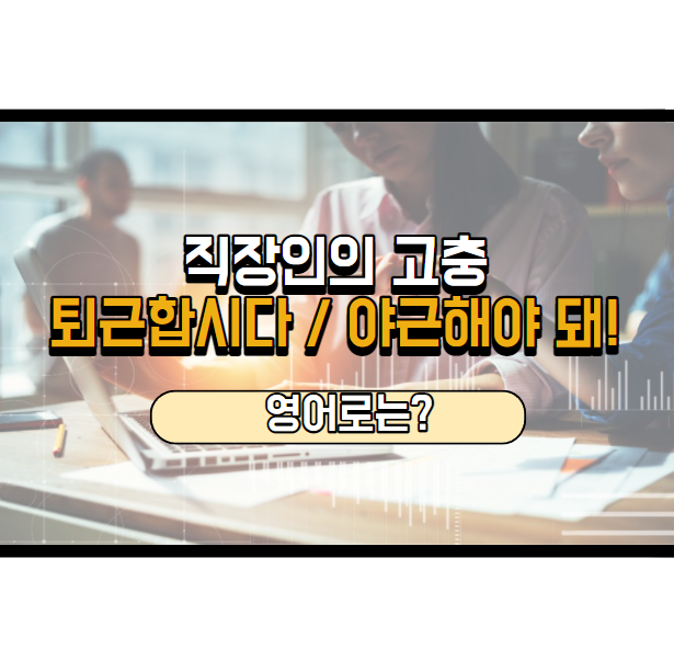 퇴근합시다, 우리 야근해야 돼! 영어로는?