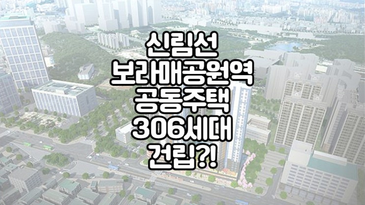  부동산 최신 소식!신림선 보라매공원역에 공동주택이 306세대 조성된다! (보라매병원/관악동부센트레빌APT/관악롯데백화점공인중개사학원)