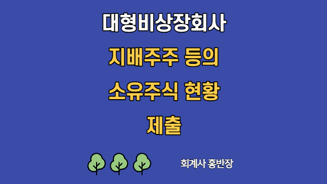 [대형비상장회사] 정기총회 후 꼭 지배주주 등의 소유주식 현황 제출하세요~~ #회계사홍반장