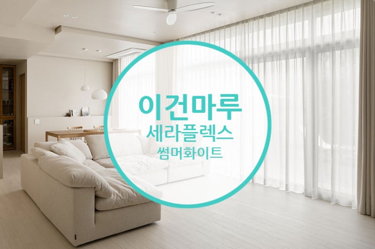  [마루 시공 후기] 이건마루 세라 플렉스 썸머화이트 /  부드러운 화이트 크림을 닮은 인테리어~