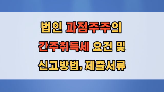  과점주주의 간주취득세 요건 및 신고 방법, 제출서류