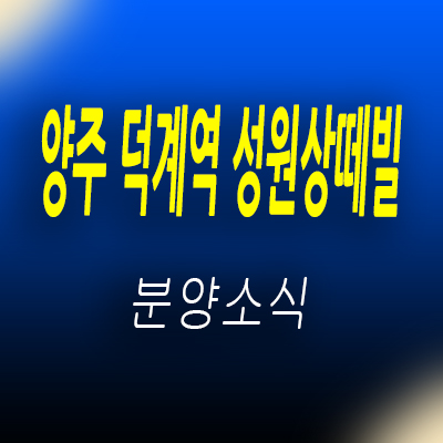  양주 덕계역 성원상떼빌 지역주택조합 덕계동 지주택 토지 100%매입 현장 분석 및 회천신도시 아파트 분양가 및 홍보관 위치 안내