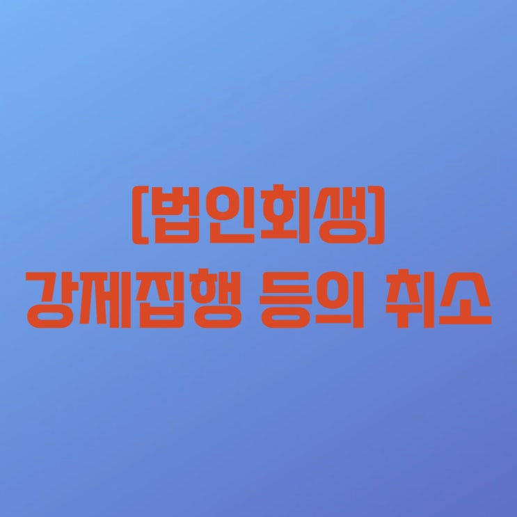  [법인회생(기업회생) 18-6] 법인회생절차(기업회생절차) 중 강제집행 등의 취소와 관련하여