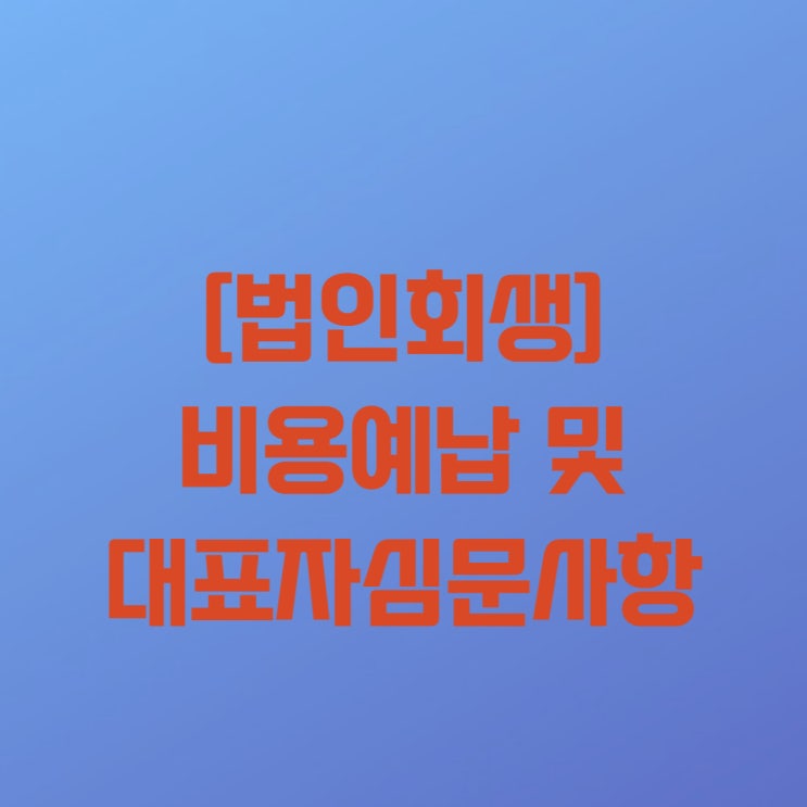  [법인회생(기업회생) 18-3] 법인회생절차(기업회생절차) 중 비용예납 및 대표자심문사항과 관련하여