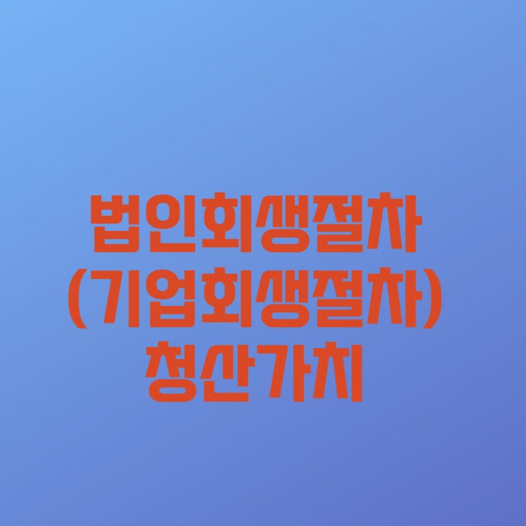  [법인회생] 법인회생절차(기업회생절차) 중 청산가치와 관련하여