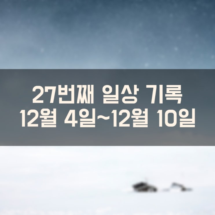 일상을 기록하는 27번째 이야기 (12월 4일 ~ 12월 10일)