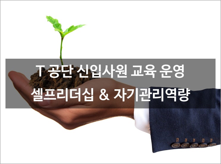  T 공단 신입사원 교육 프로그램 운영 사례 _ 셀프리더십, 자기관리