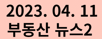  2023. 04. 11 부동산뉴스2