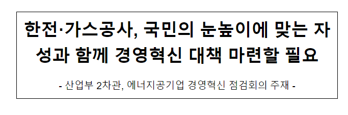 한전·가스공사, 국민의 눈높이에 맞는 자성과 함께 경영혁신 대책 마련할 필요 한전·가스공사, 국민의 눈높이에 맞는 자성과 함께 경영혁신 대책 마련할 필요