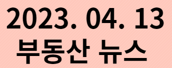  2023. 04. 13 부동산 뉴스