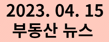  2023. 04. 15 부동산 뉴스