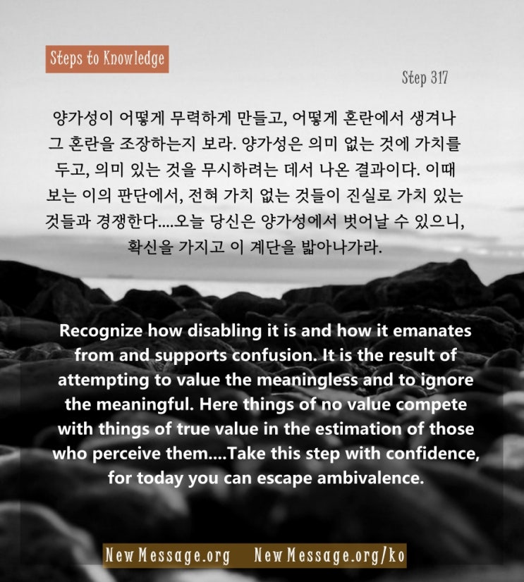 제 317 계단 : 진실을 아는 데는 나의 양가성만 내려놓으면 된다 I need but relinquish my ambivalence to know the truth. 제 317 계단 : 진실을 아는 데는 나의 양가성만 내려놓으면 된다 I need but relinquish my ambivalence to know the truth.