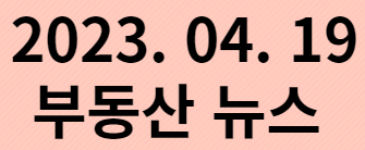  2023. 04. 19 부동산 뉴스