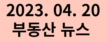  2023. 04. 20 부동산 뉴스