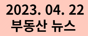  2023. 04. 22 부동산 뉴스