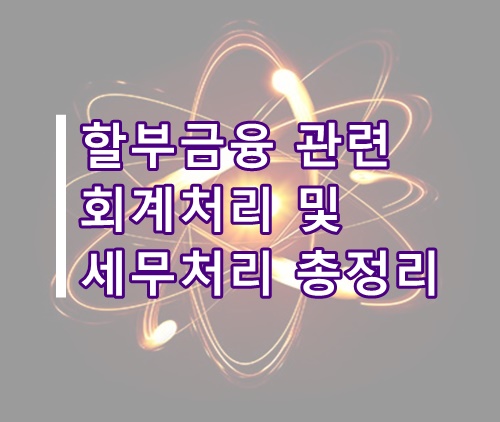  할부금융 관련 회계처리 및 세무처리 총정리(할부 회계처리, 할부 세무, 할부 계정과목)