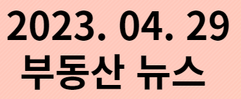  2023. 04. 29 부동산뉴스