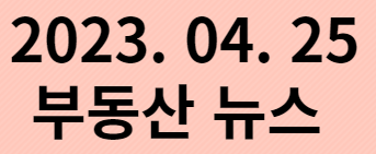  2023. 04. 25 부동산뉴스