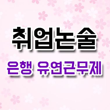  취업논술 : 은행 유연근무제 도입 배경과 장단점 향후 방향성 논술 예시