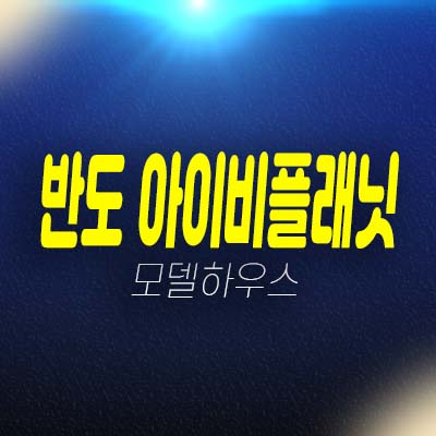 에코델타시티 반도 IVY PLANET(아이비플래닛) 반도건설 제조,업무 공장,지산,상가 분양가 잔여호실 평형타입 모델하우스 현장 상담예약!