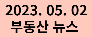  2023. 05.02 부동산 뉴스