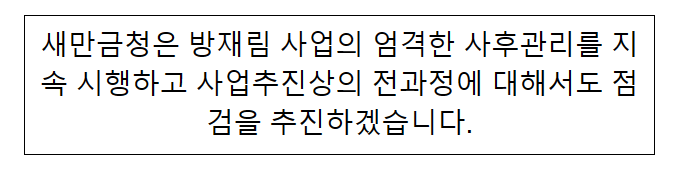 새만금청은 방재림 사업의 엄격한 사후관리를 지속 시행하고 사업추진상의 전과정에 대해서도 점검을 추진하겠습니다 새만금청은 방재림 사업의 엄격한 사후관리를 지속 시행하고 사업추진상의 전과정에 대해서도 점검을 추진하겠습니다