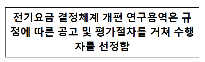전기요금 결정체계 개편 연구용역은 규정에 따른 공고 및 평가절차를 거쳐 수행자를 선정함 전기요금 결정체계 개편 연구용역은 규정에 따른 공고 및 평가절차를 거쳐 수행자를 선정함