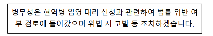 병무청은 현역병 입영 대리 신청과 관련하여 법률 위반 여부 검토에 들어갔으며 위법 시 고발 등 조치하겠습니다. 병무청은 현역병 입영 대리 신청과 관련하여 법률 위반 여부 검토에 들어갔으며 위법 시 고발 등 조치하겠습니다.