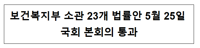 보건복지부 소관 23개 법률안 5월 25일 국회 본회의 통과 보건복지부 소관 23개 법률안 5월 25일 국회 본회의 통과