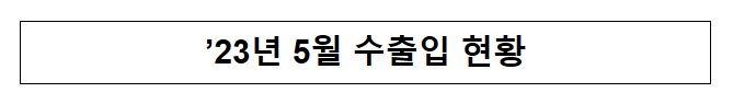 ’23년 5월 수출입 현황_관세청 ’23년 5월 수출입 현황_관세청