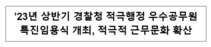’23년 상반기 경찰청 적극행정 우수공무원 특진임용식 개최, 적극적 근무문화 확산 ’23년 상반기 경찰청 적극행정 우수공무원 특진임용식 개최, 적극적 근무문화 확산