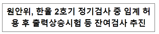 원안위, 한울 2호기 정기검사 중 임계 허용 후 출력상승시험 등 잔여검사 추진_원자력안전위원회 원안위, 한울 2호기 정기검사 중 임계 허용 후 출력상승시험 등 잔여검사 추진_원자력안전위원회