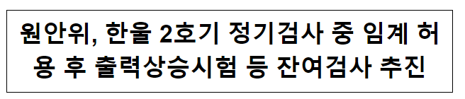 원안위, 한울 2호기 정기검사 중 임계 허용 후 출력상승시험 등 잔여검사 추진_원자력안전위원회