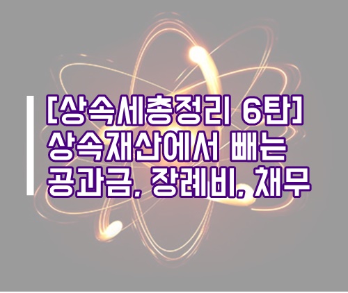  [상속세 총정리 6탄] 상속재산에서 차감하는는 공과금, 장례비, 채무