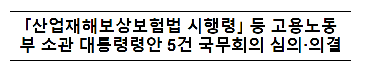 “산업재해보상보험법 시행령” 등 고용노동부 소관 대통령령안 5건 국무회의 심의·의결_고용노동부