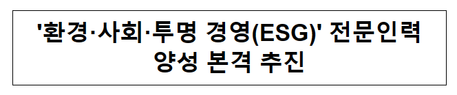 ‘환경·사회·투명 경영(ESG)’ 전문인력 양성 본격 추진 ‘환경·사회·투명 경영(ESG)’ 전문인력 양성 본격 추진