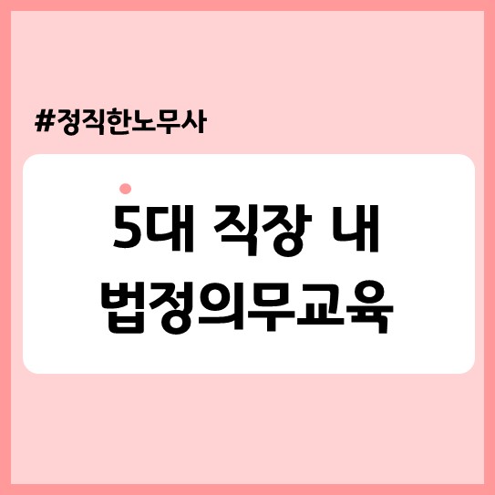  [기업자문] 5대 직장 내 법정의무교육(5인미만 사업장 적용여부, 교육자료, 법적근거, 과태료 등)