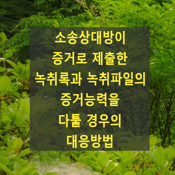  소송상대방이 증거로 제출한 녹취록과 녹취파일의 증거능력을 다툴 경우의 대응방법