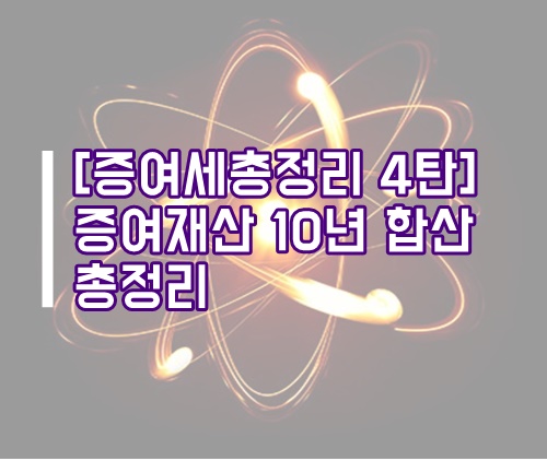  [증여세 총정리 4탄] 증여재산 10년 합산 총정리