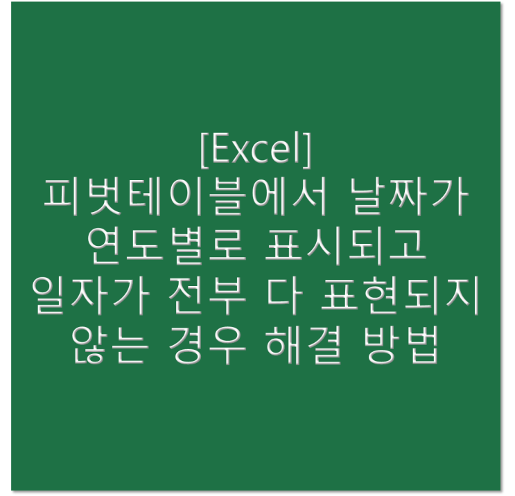  [엑셀] 피벗테이블에서 날짜가 연도별로 표시되고 일자가 전부 다 표현되지 않는 경우 해결 방법