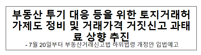 부동산 투기 대응 등을 위한 토지거래허가제도 정비 및 거래가격 거짓신고 과태료 상향 추진