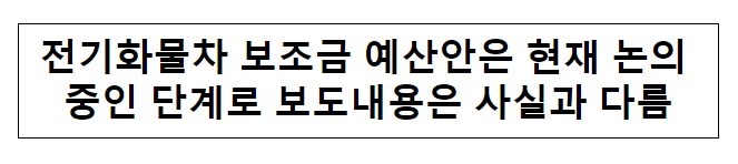 전기화물차 보조금 예산안은 현재 논의 중인 단계로 보도내용은 사실과 다름 전기화물차 보조금 예산안은 현재 논의 중인 단계로 보도내용은 사실과 다름