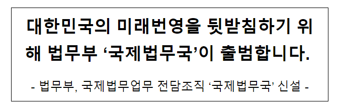 대한민국의 미래번영을 뒷받침하기 위해 법무부 ‘국제법무국’이 출범합니다. 대한민국의 미래번영을 뒷받침하기 위해 법무부 ‘국제법무국’이 출범합니다.